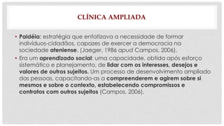 CLÍNICA AMPLIADA 
• Paidéia: estratégia que enfatizava a necessidade de formar 
indivíduos-cidadãos, capazes de exercer a democracia na 
sociedade ateniense. (Jaeger, 1986 apud Campos, 2006). 
• Era um aprendizado social: uma capacidade, obtida após esforço 
sistemático e planejamento, de lidar com os interesses, desejos e 
valores de outros sujeitos. Um processo de desenvolvimento ampliado 
das pessoas, capacitando-as a compreenderem e agirem sobre si 
mesmos e sobre o contexto, estabelecendo compromissos e 
contratos com outros sujeitos (Campos, 2006). 
 