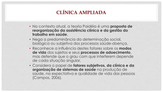 CLÍNICA AMPLIADA 
• No contexto atual, a teoria Paidéia é uma proposta de 
reorganização da assistência clínica e da gestão do 
trabalho em saúde. 
• Nega a predominância da determinação social, 
biológica ou subjetiva dos processos saúde-doença. 
• Reconhece a influência destes fatores sobre os modos 
de vida dos sujeitos e seus processos de adoecimento, 
mas defende que o grau com que interferem depende 
de cada situação singular. 
• Considera o papel de fatores subjetivos, da clínica e da 
organização de sistemas de saúde na produção de 
saúde, na expectativa e qualidade de vida das pessoas 
(Campos, 2006). 
 