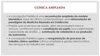CLÍNICA AMPLIADA 
• A concepção Paidéia é uma reconstrução ampliada do modelo 
biomédico, base da clínica contemporânea; uma reformulação do 
paradigma da Medicina Baseada em Evidências. 
• Propõe que os serviços de saúde, além de produzirem bens e 
serviços, contribuam para a constituição do sujeito (sua subjetividade, 
capacidade de análise...), construção de cidadania e co-produção 
de autonomia. 
• A concepção Paidéia sugere a reorganização do processo de 
trabalho clínico-sanitário (clinica ampliada e gestão democrática 
dos serviços e do trabalho em saúde) 
 