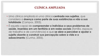 CLÍNICA AMPLIADA 
• Uma clínica ampliada é uma clínica centrada nos sujeitos, que 
considera a doença como parte de suas existências e não a sua 
totalidade (Campos, 2003). 
• É aquela capaz de compreender o indivíduo e seus problemas de 
saúde, inseridos em um território e em redes sociais (família, espaços 
de trabalho e de convivência) e que se abre a perceber e ajudar o 
sujeito doente a construir sua percepção sobre a vida e o 
adoecimento (Cunha, 2005). 
 