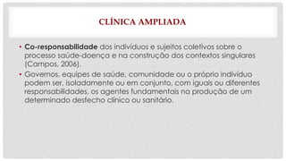 CLÍNICA AMPLIADA 
• Co-responsabilidade dos indivíduos e sujeitos coletivos sobre o 
processo saúde-doença e na construção dos contextos singulares 
(Campos, 2006). 
• Governos, equipes de saúde, comunidade ou o próprio indivíduo 
podem ser, isoladamente ou em conjunto, com iguais ou diferentes 
responsabilidades, os agentes fundamentais na produção de um 
determinado desfecho clínico ou sanitário. 
 