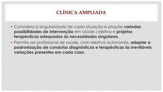 CLÍNICA AMPLIADA 
• Considera a singularidade de cada situação e propõe variadas 
possibilidades de intervenção em saúde coletiva e projetos 
terapêuticos adequados às necessidades singulares. 
• Permite ao profissional de saúde, com relativa autonomia, adaptar a 
padronização de condutas diagnósticas e terapêuticas às inevitáveis 
variações presentes em cada caso. 
 