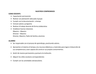 NUESTROS COMPROMISOS
COMO DOCENTE:
  • Capacitación permanente
  • Realizar una planeación adecuada al grupo
  • Cumplir con la documentación a tiempo
  • Conocer planes y programa
  • Realizar el trabajo docente de forma colaborativa
  • Establecer buenas relaciones
    Maestro – Maestro
    Director – Maestro
    Director, Maestro, Padre de familia y alumnos

ALUMNO
  • Ser responsable con el proceso de aprendizaje, practicando valores.

  • Aprovechar al máximo el tiempo y los recursos didácticos y materiales para lograr el desarrollo de
    sus competencias y sean capaces de construir sus propios conocimientos.

  • Asistir de manera permanente y puntual a la institución.

  • Adquirir los útiles escolares correspondientes

  • Cumplir con las actividades extraescolares
 