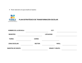 • Poner atención a lo que enseña la maestra




                 PLAN ESTRATÉGICO DE TRANSFORMACIÓN ESCOLAR




 NOMBRE DE LA ESCUELA                                      CCT:


 MUNICIPIO:                                         LOCALIDAD:


  TURNO:                                 CORDE:


 ZONA ESCOLAR:                            SECTOR:                 NIVEL:


MAESTRA DE GRUPO:                                        GRADO Y GRUPO:
 