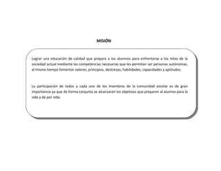 MISIÓN


Lograr una educación de calidad que prepare a los alumnos para enfrentarse a los retos de la
sociedad actual mediante las competencias necesarias que les permitan ser personas autónomas,
al mismo tiempo fomentar valores, principios, destrezas, habilidades, capacidades y aptitudes.



La participación de todos y cada uno de los miembros de la comunidad escolar es de gran
importancia ya que de forma conjunta se alcanzaran los objetivos que preparen al alumno para la
vida y de por vida.
 
