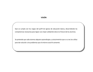 VISIÓN




Que se cumpla con los rasgos del perfil de egreso de educación básica, desarrollando las
competencias necesarias para lograr una mejor calidad de vida en el futuro de los alumnos.



Se pretende que cada alumno adquiera aprendizajes y conocimientos que a su vez los utilice
para dar solución a los problemas que el entorno social le presente.
 