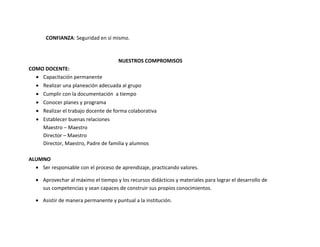 CONFIANZA: Seguridad en sí mismo.



                                     NUESTROS COMPROMISOS
COMO DOCENTE:
  • Capacitación permanente
  • Realizar una planeación adecuada al grupo
  • Cumplir con la documentación a tiempo
  • Conocer planes y programa
  • Realizar el trabajo docente de forma colaborativa
  • Establecer buenas relaciones
    Maestro – Maestro
    Director – Maestro
    Director, Maestro, Padre de familia y alumnos

ALUMNO
  • Ser responsable con el proceso de aprendizaje, practicando valores.

  • Aprovechar al máximo el tiempo y los recursos didácticos y materiales para lograr el desarrollo de
    sus competencias y sean capaces de construir sus propios conocimientos.

  • Asistir de manera permanente y puntual a la institución.
 