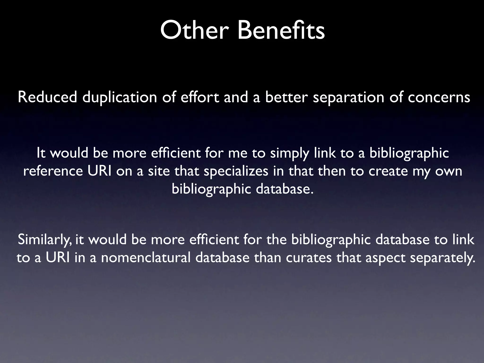 Other Beneﬁts

Reduced duplication of effort and a better separation of concerns


   It would be more efﬁcient for me to simply link to a bibliographic
 reference URI on a site that specializes in that then to create my own
                        bibliographic database.


Similarly, it would be more efﬁcient for the bibliographic database to link
to a URI in a nomenclatural database than curates that aspect separately.
 