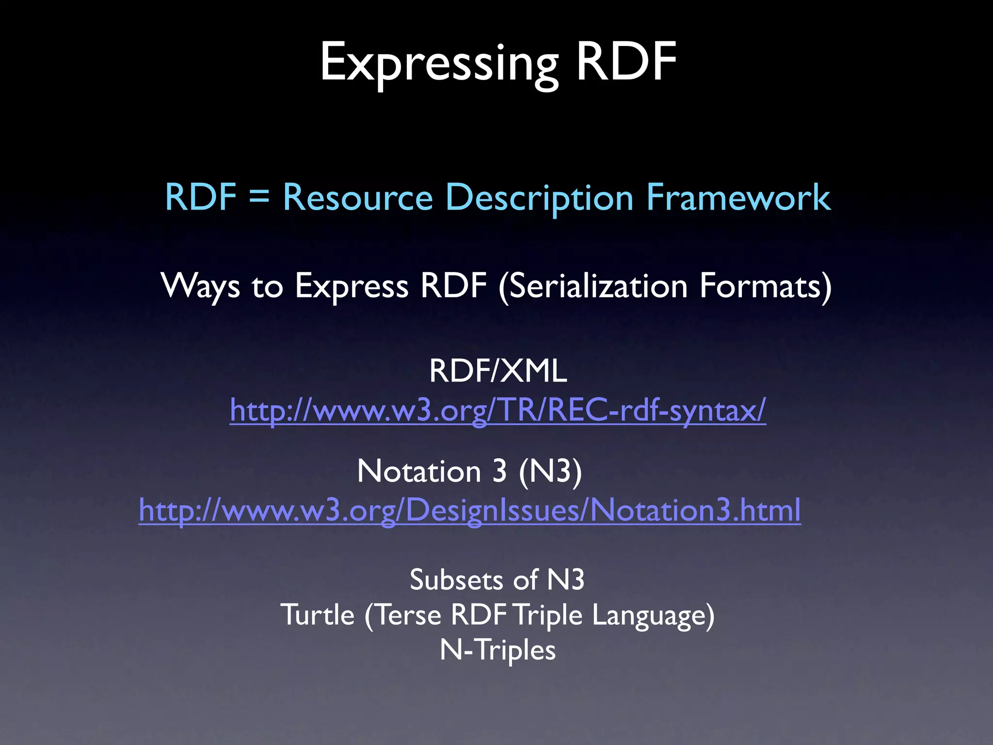 Expressing RDF

 RDF = Resource Description Framework

 Ways to Express RDF (Serialization Formats)

                   RDF/XML
      http://www.w3.org/TR/REC-rdf-syntax/
              Notation 3 (N3)
http://www.w3.org/DesignIssues/Notation3.html

                    Subsets of N3
         Turtle (Terse RDF Triple Language)
                      N-Triples
 