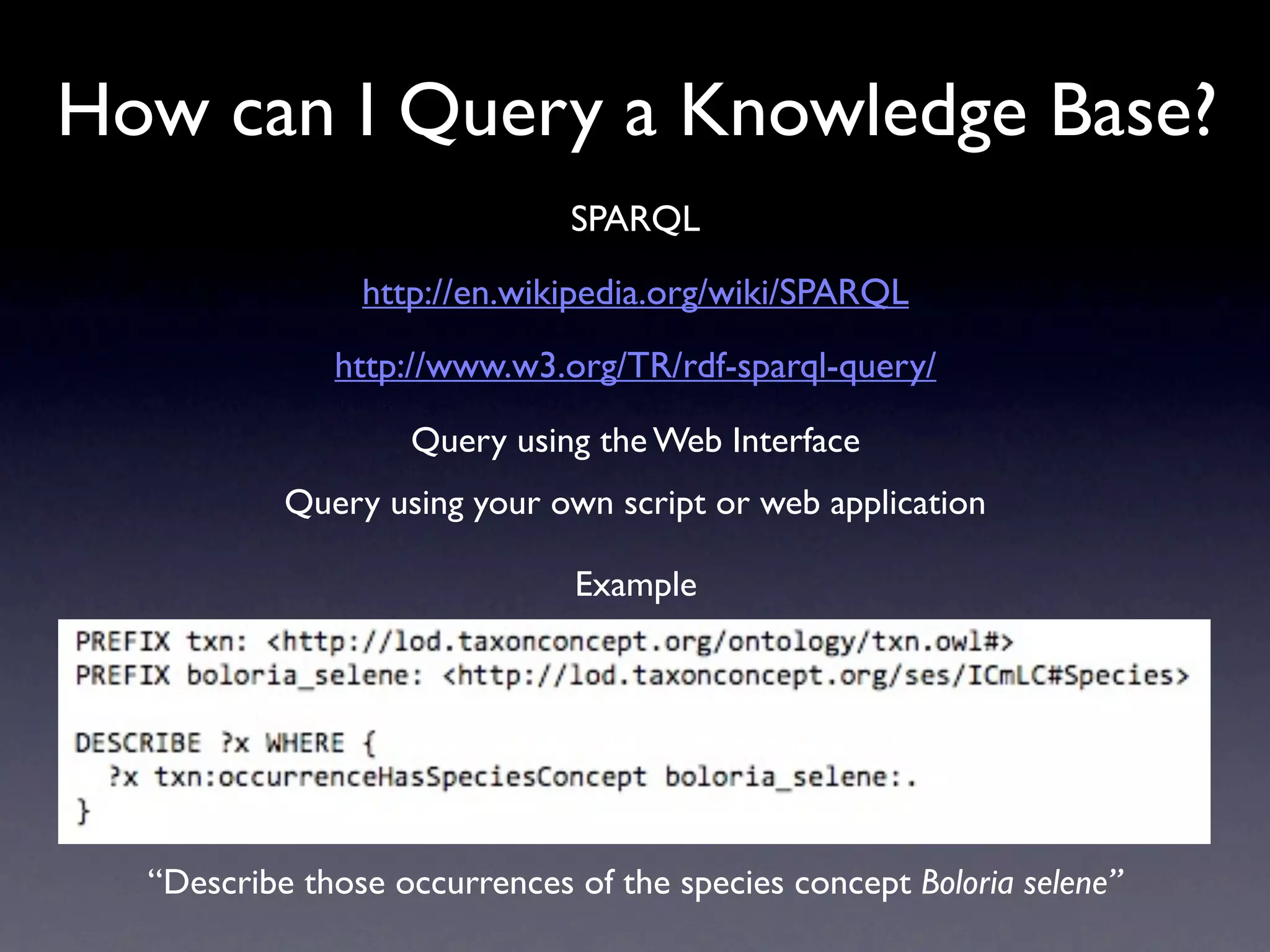 How can I Query a Knowledge Base?
                              SPARQL
                http://en.wikipedia.org/wiki/SPARQL
              http://www.w3.org/TR/rdf-sparql-query/

                   Query using the Web Interface
           Query using your own script or web application

                              Example




  “Describe those occurrences of the species concept Boloria selene”
 