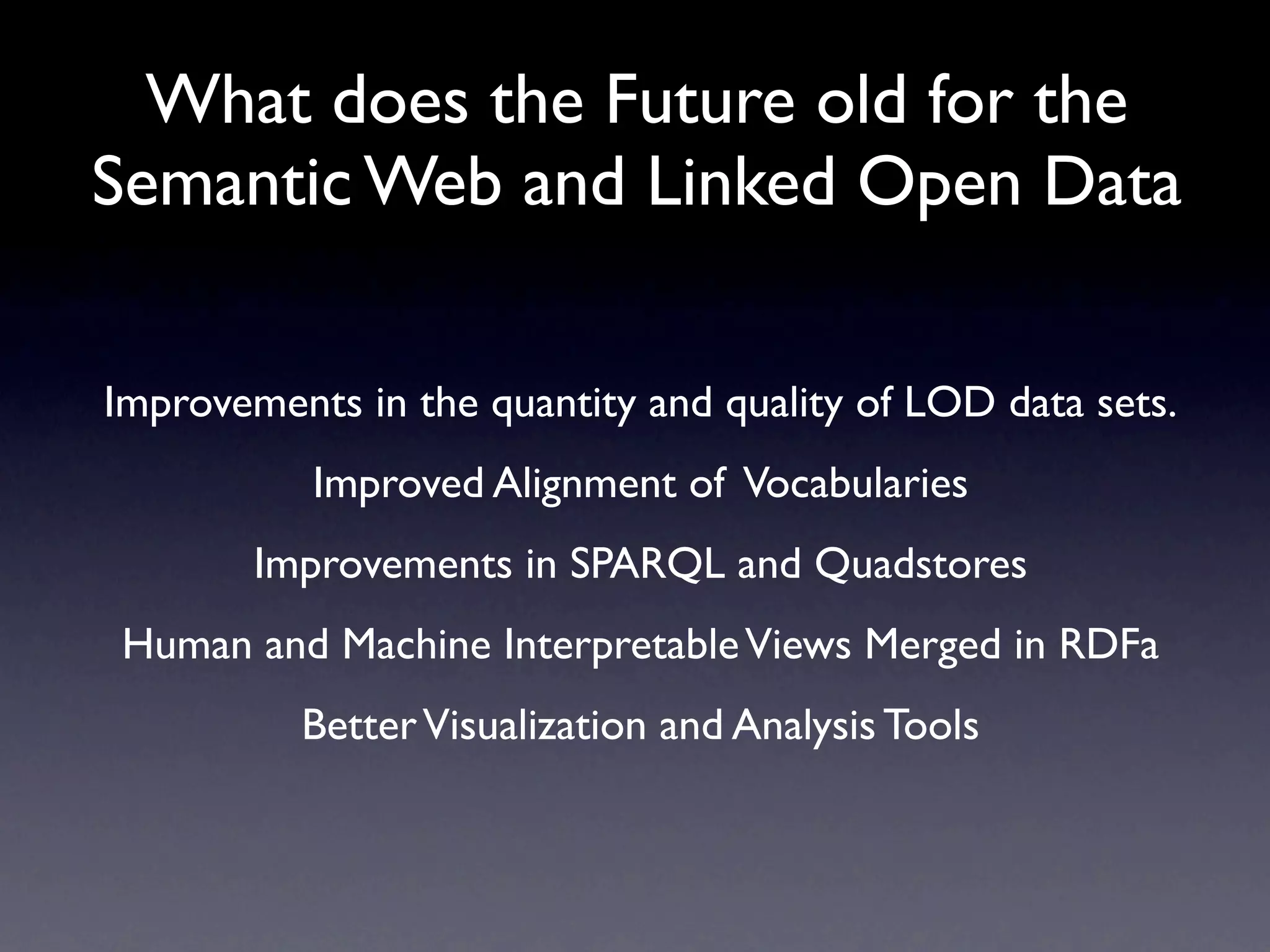 What does the Future old for the
Semantic Web and Linked Open Data

Improvements in the quantity and quality of LOD data sets.
           Improved Alignment of Vocabularies
        Improvements in SPARQL and Quadstores
Human and Machine Interpretable Views Merged in RDFa
          Better Visualization and Analysis Tools
 