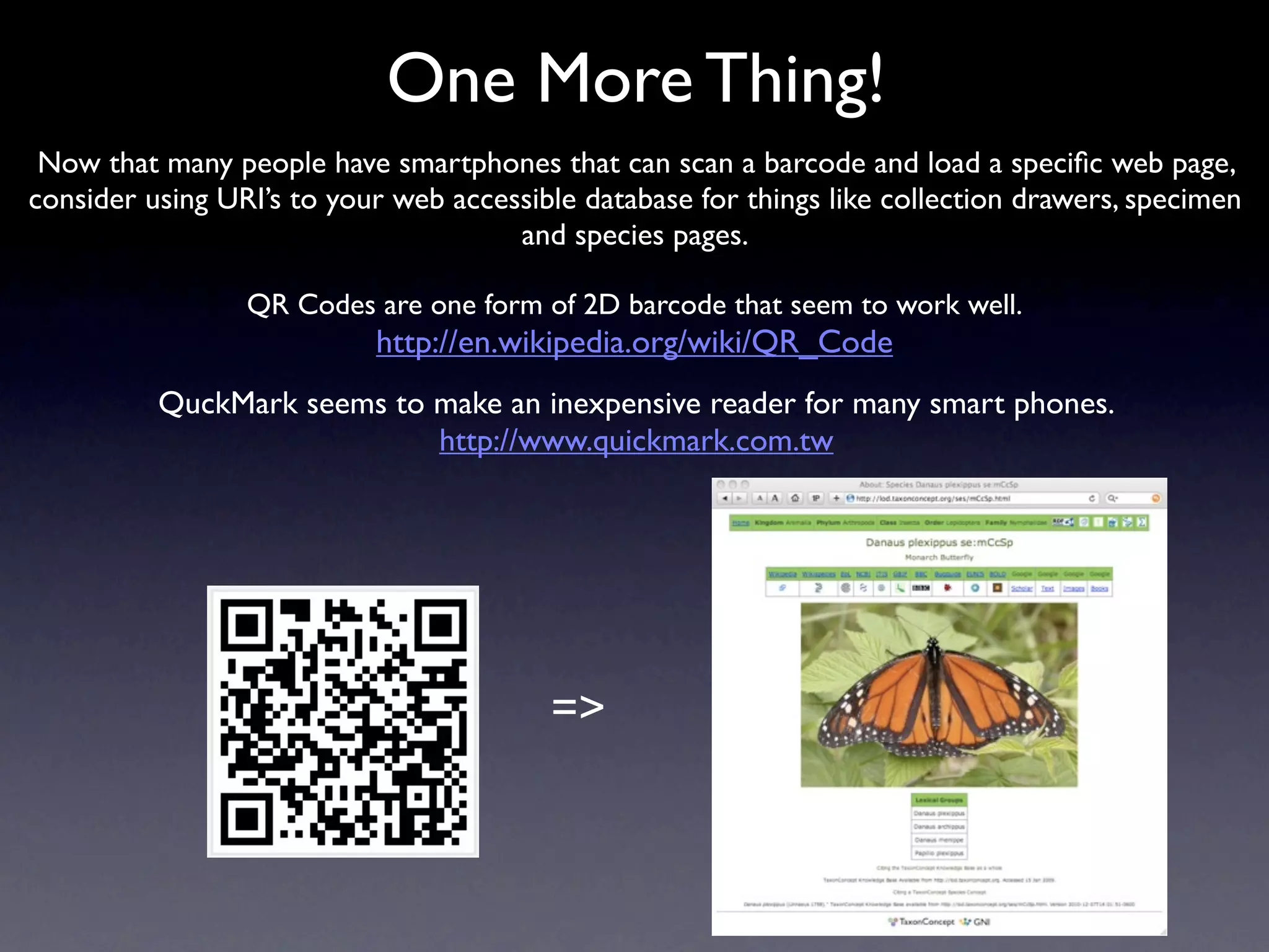 One More Thing!
 Now that many people have smartphones that can scan a barcode and load a speciﬁc web page,
consider using URI’s to your web accessible database for things like collection drawers, specimen
                                      and species pages.

                 QR Codes are one form of 2D barcode that seem to work well.
                           http://en.wikipedia.org/wiki/QR_Code
          QuckMark seems to make an inexpensive reader for many smart phones.
                            http://www.quickmark.com.tw




                                         =>
 