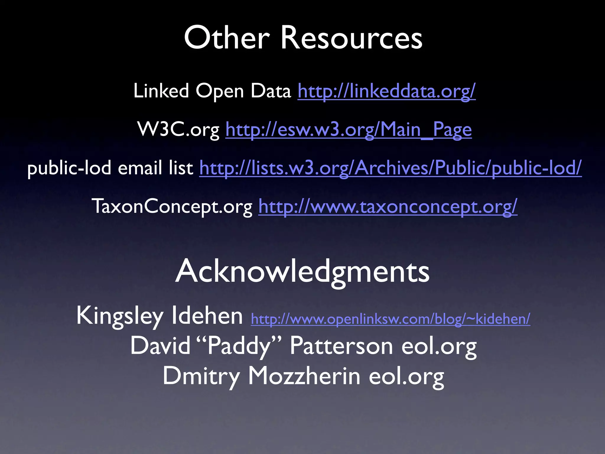 Other Resources
             Linked Open Data http://linkeddata.org/
             W3C.org http://esw.w3.org/Main_Page
public-lod email list http://lists.w3.org/Archives/Public/public-lod/
       TaxonConcept.org http://www.taxonconcept.org/


                  Acknowledgments
      Kingsley Idehen http://www.openlinksw.com/blog/~kidehen/
           David “Paddy” Patterson eol.org
              Dmitry Mozzherin eol.org
 