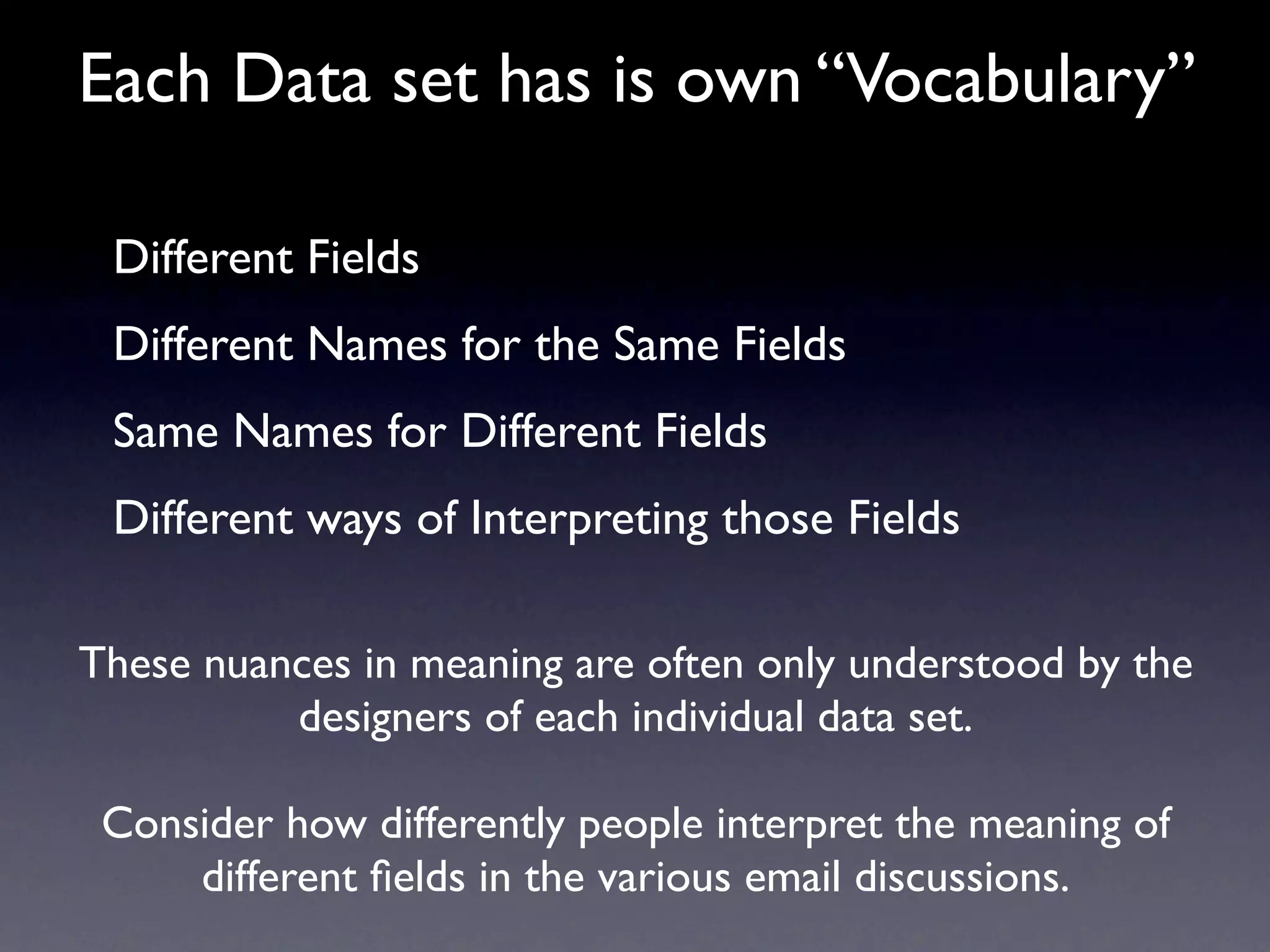 Each Data set has is own “Vocabulary”

 Different Fields
 Different Names for the Same Fields
 Same Names for Different Fields
 Different ways of Interpreting those Fields

These nuances in meaning are often only understood by the
          designers of each individual data set.

 Consider how differently people interpret the meaning of
     different ﬁelds in the various email discussions.
 