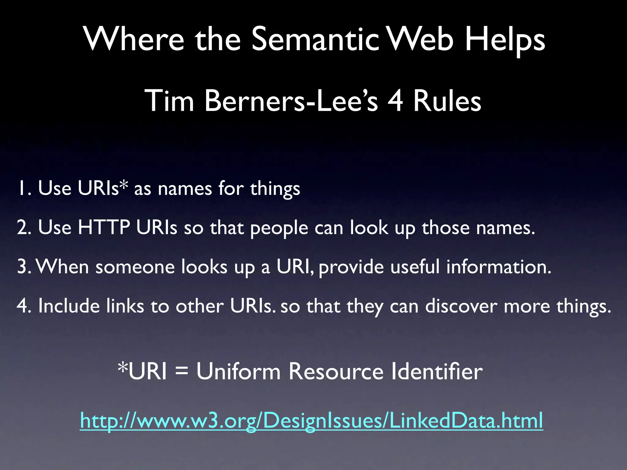 Where the Semantic Web Helps
               Tim Berners-Lee’s 4 Rules

1. Use URIs* as names for things
2. Use HTTP URIs so that people can look up those names.
3. When someone looks up a URI, provide useful information.
4. Include links to other URIs. so that they can discover more things.


           *URI = Uniform Resource Identiﬁer
       http://www.w3.org/DesignIssues/LinkedData.html
 