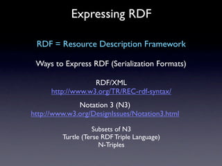 Expressing RDF

 RDF = Resource Description Framework

 Ways to Express RDF (Serialization Formats)

                   RDF/XML
      http://www.w3.org/TR/REC-rdf-syntax/
              Notation 3 (N3)
http://www.w3.org/DesignIssues/Notation3.html

                    Subsets of N3
         Turtle (Terse RDF Triple Language)
                      N-Triples
 