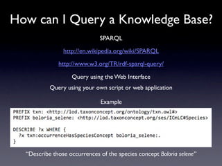 How can I Query a Knowledge Base?
                              SPARQL
                http://en.wikipedia.org/wiki/SPARQL
              http://www.w3.org/TR/rdf-sparql-query/

                   Query using the Web Interface
           Query using your own script or web application

                              Example




  “Describe those occurrences of the species concept Boloria selene”
 