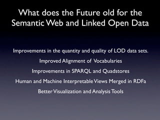 What does the Future old for the
Semantic Web and Linked Open Data

Improvements in the quantity and quality of LOD data sets.
           Improved Alignment of Vocabularies
        Improvements in SPARQL and Quadstores
Human and Machine Interpretable Views Merged in RDFa
          Better Visualization and Analysis Tools
 