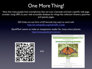 One More Thing!
 Now that many people have smartphones that can scan a barcode and load a speciﬁc web page,
consider using URI’s to your web accessible database for things like collection drawers, specimen
                                      and species pages.

                 QR Codes are one form of 2D barcode that seem to work well.
                           http://en.wikipedia.org/wiki/QR_Code
          QuckMark seems to make an inexpensive reader for many smart phones.
                            http://www.quickmark.com.tw




                                         =>
 