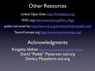 Other Resources
             Linked Open Data http://linkeddata.org/
             W3C.org http://esw.w3.org/Main_Page
public-lod email list http://lists.w3.org/Archives/Public/public-lod/
       TaxonConcept.org http://www.taxonconcept.org/


                  Acknowledgments
      Kingsley Idehen http://www.openlinksw.com/blog/~kidehen/
           David “Paddy” Patterson eol.org
              Dmitry Mozzherin eol.org
 