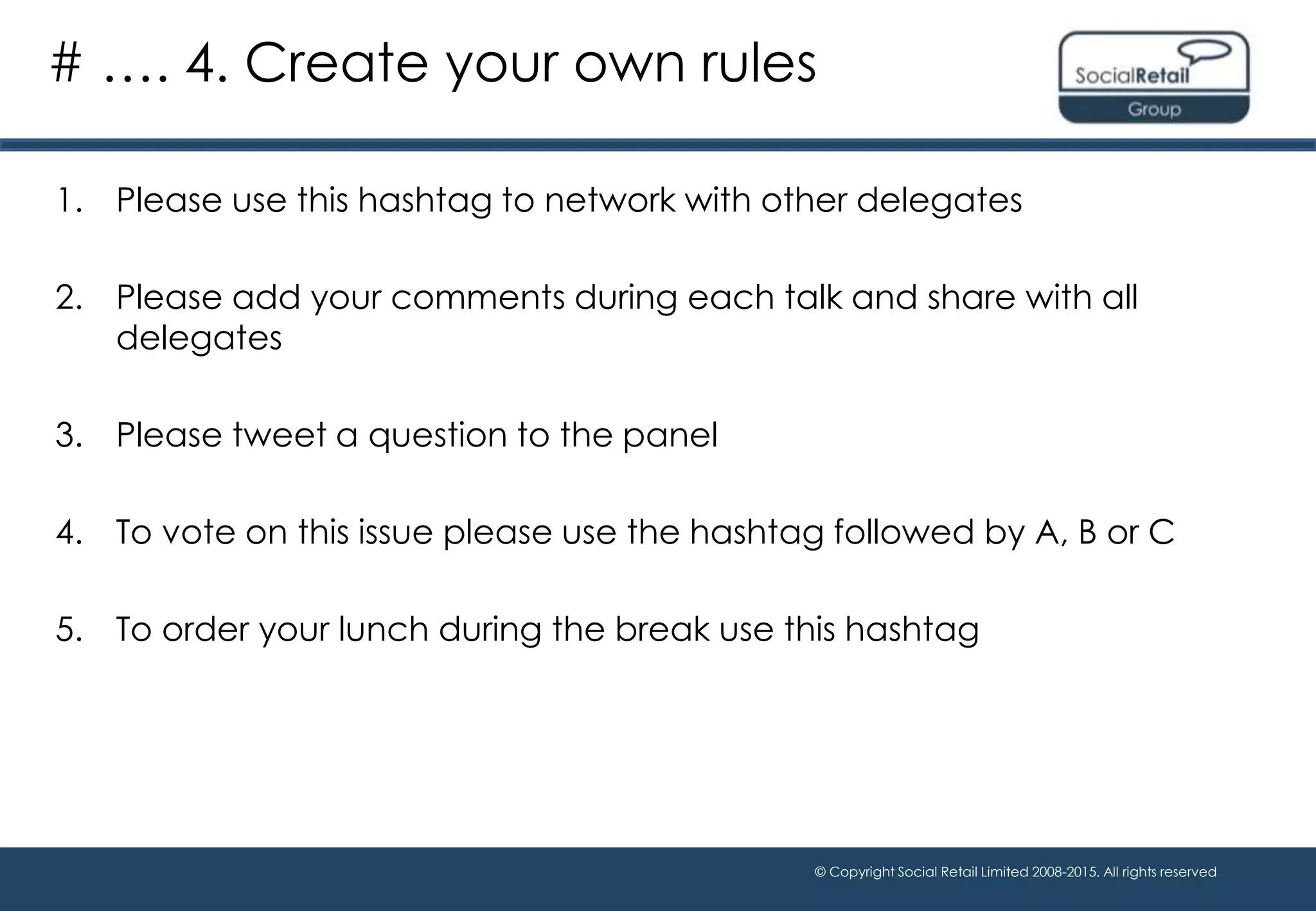 © Copyright Social Retail Limited 2008-2015. All rights reserved
1. Please use this hashtag to network with other delegates
2. Please add your comments during each talk and share with all
delegates
3. Please tweet a question to the panel
4. To vote on this issue please use the hashtag followed by A, B or C
5. To order your lunch during the break use this hashtag
# …. 4. Create your own rules
 