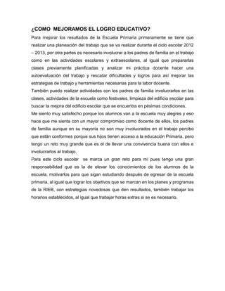 ¿COMO MEJORAMOS EL LOGRO EDUCATIVO?
Para mejorar los resultados de la Escuela Primaria primeramente se tiene que
realizar una planeación del trabajo que se va realizar durante el ciclo escolar 2012
– 2013, por otra partes es necesario involucrar a los padres de familia en el trabajo
como en las actividades escolares y extraescolares, al igual que prepararlas
clases previamente planificadas y analizar mi práctica docente hacer una
autoevaluación del trabajo y rescatar dificultades y logros para así mejorar las
estrategias de trabajo y herramientas necesarias para la labor docente.
También puedo realizar actividades con los padres de familia involucrarlos en las
clases, actividades de la escuela como festivales, limpieza del edificio escolar para
buscar la mejora del edificio escolar que se encuentra en pésimas condiciones.
Me siento muy satisfecho porque los alumnos van a la escuela muy alegres y eso
hace que me sienta con un mayor compromiso como docente de ellos, los padres
de familia aunque en su mayoría no son muy involucrados en el trabajo percibo
que están conformes porque sus hijos tienen acceso a la educación Primaria, pero
tengo un reto muy grande que es el de llevar una convivencia buena con ellos e
involucrarlos al trabajo.
Para este ciclo escolar se marca un gran reto para mí pues tengo una gran
responsabilidad que es la de elevar los conocimientos de los alumnos de la
escuela, motivarlos para que sigan estudiando después de egresar de la escuela
primaria, al igual que lograr los objetivos que se marcan en los planes y programas
de la RIEB, con estrategias novedosas que den resultados, también trabajar los
horarios establecidos, al igual que trabajar horas extras si se es necesario.
 