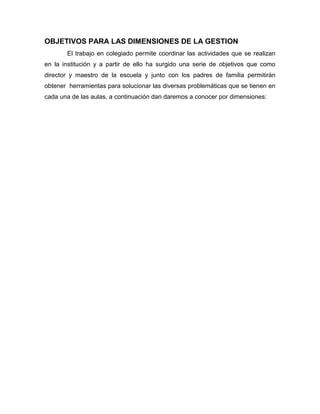 OBJETIVOS PARA LAS DIMENSIONES DE LA GESTION
El trabajo en colegiado permite coordinar las actividades que se realizan
en la institución y a partir de ello ha surgido una serie de objetivos que como
director y maestro de la escuela y junto con los padres de familia permitirán
obtener herramientas para solucionar las diversas problemáticas que se tienen en
cada una de las aulas, a continuación dan daremos a conocer por dimensiones:
 