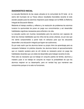 DIAGNOSTICO INICIAL
La escuela Bartolomé de las casas ubicada en la comunidad de El Izote en la
sierra del municipio de La Yesca obtuvo resultados favorables durante el ciclo
escolar pasado pues los alumnos mejoraron pues trabajo con la RIEB, la Reforma
Integral de Educación Básica.
Mediante el trabajo analítico y reflexivo y la resolución de problemas los alumnos
tuvieron la oportunidad de poner en juego sus conocimientos y así desarrollar
habilidades cognitivas necesarias para enfrentar a la vida.
La escuela cuenta con muchas necesidades pero los alumnos son capaces de
tener las mismas habilidades que los niños de las zonas urbanas, es por eso que
me siento comprometido a poner todo mi esfuerzo para que los educando
desarrollen una educación integral que logren ser autónomos.
Es por esta razón que los alumnos tienen su propio ritmo de aprendizaje pero es
necesario fortalecer mi práctica docente, los alumnos tienen el aprovechamiento
que un maestro quisiera pero es ahí donde es necesario poner en juego las
habilidades docentes que uno debe de desarrollar para trabajar durante el ciclo.
Para esto es necesario que se trabaje en conjunto padres de familia, alumnos y
maestro pues si se trabaja en conjunto es mayor la probabilidad de que los
alumnos mejoren en su desempeño, pero en verdad hay que mantener ese
compromiso porque si no esto no funcionara.
 