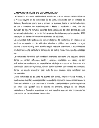 CARACTERISTICAS DE LA COMUNIDAD
La institución educativa se encuentra ubicada en la zona serrana del municipio de
la Yesca Nayarit, en la comunidad de El Izote, colindando con los estados de
Jalisco y Zacatecas, por lo que el acceso vía terrestre desde la capital del estado
es por la carretera de Hostotipaquillo – Yesca – Apozolco – Izote, con una
duración de 30 a 40 minutos, saliendo de la pista aérea de Ixtlan del Rio. El costo
aproximado de traslado al centro de trabajo es de 400 pesos por terracería y 1000
pesos por vía aérea sin contar con el exceso del equipaje.
La comunidad de El Izote cuenta con alrededor de 50 habitantes. En relación a los
servicios no cuenta con luz eléctrica, alumbrado público, solo cuenta con agua
potable la cual es muy difícil hacerla llegar hasta la comunidad. Las actividades
productivas son la agricultura, ganadería, se cultiva maíz, frijol, sandia, calabaza
etc.
La comunidad no cuenta con tiendas ni abarrotes, solo tiene una pequeña tiendita
donde se venden refrescos, jabón y algunos enlatados, los cuales no son
suficientes para solventar las necesidades de bajar a comprar su despensa a la
comunidad vecina de Apozolco, que es donde cuentan con tiendas de abarrotes,
donde se puede encontrar casi todo lo que ocupan para satisfacer sus
necesidades.
Dicha comunidad de El Izote no cuenta con clínica, ningún servicio médico, al
igual que no cuentan con preescolar, secundaria, ni mucho menos preparatoria, la
única escuela con la que cuenta es la primaria, cosa que origina que la mayoría de
los niños solo queden con el estudio de primaria, porque se les dificulta
trasladarse a Apozolco a continuar con sus estudios, pues en esa comunidad se
cuenta con los demás niveles de estudios.
 