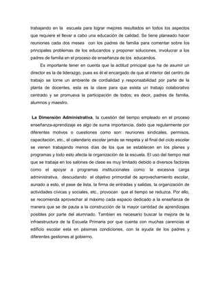 trabajando en la escuela para lograr mejores resultados en todos los aspectos
que requiere el llevar a cabo una educación de calidad. Se tiene planeado hacer
reuniones cada dos meses con los padres de familia para comentar sobre los
principales problemas de los educandos y proponer soluciones, involucrar a los
padres de familia en el proceso de enseñanza de los educandos.
Es importante tener en cuenta que la actitud principal que ha de asumir un
director es la de liderazgo, pues es él el encargado de que al interior del centro de
trabajo se torne un ambiente de cordialidad y responsabilidad por parte de la
planta de docentes, esta es la clave para que exista un trabajo colaborativo
centrado y se promueva la participación de todos; es decir, padres de familia,
alumnos y maestro.
La Dimensión Administrativa, la cuestión del tiempo empleado en el proceso
enseñanza-aprendizaje es algo de suma importancia, dado que regularmente por
diferentes motivos o cuestiones como son: reuniones sindicales, permisos,
capacitación, etc., el calendario escolar jamás se respeta y al final del ciclo escolar
se vienen trabajando menos días de los que se establecen en los planes y
programas y todo esto afecta la organización de la escuela. El uso del tiempo real
que se trabaja en los salones de clase es muy limitado debido a diversos factores
como el apoyar a programas institucionales como: la excesiva carga
administrativa, descuidando el objetivo primordial de aprovechamiento escolar,
aunado a esto, el pase de lista, la firma de entradas y salidas, la organización de
actividades cívicas y sociales, etc., provocan que el tiempo se reduzca. Por ello,
se recomienda aprovechar al máximo cada espacio dedicado a la enseñanza de
manera que se de pauta a la construcción de la mayor cantidad de aprendizajes
posibles por parte del alumnado. Tambien es necesario buscar la mejora de la
infraestructura de la Escuela Primaria por que cuenta con muchas carencias el
edificio escolar esta en pésimas condiciones, con la ayuda de los padres y
diferentes gestiones al gobierno.
 