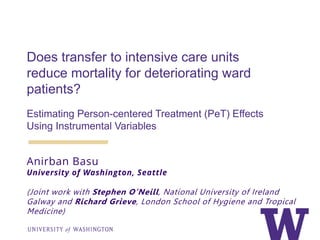 Does transfer to intensive care units
reduce mortality for deteriorating ward
patients?
Estimating Person-centered Treatment (PeT) Effects
Using Instrumental Variables
Anirban Basu
University of Washington, Seattle
(Joint work with Stephen O’Neill, National University of Ireland
Galway and Richard Grieve, London School of Hygiene and Tropical
Medicine)
 