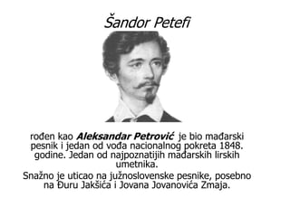 Šandor Petefi
rođen kao Aleksandar Petrović je bio mađarski
pesnik i jedan od vođa nacionalnog pokreta 1848.
godine. Jedan od najpoznatijih mađarskih lirskih
umetnika.
Snažno je uticao na južnoslovenske pesnike, posebno
na Đuru Jakšića i Jovana Jovanovića Zmaja.
 
