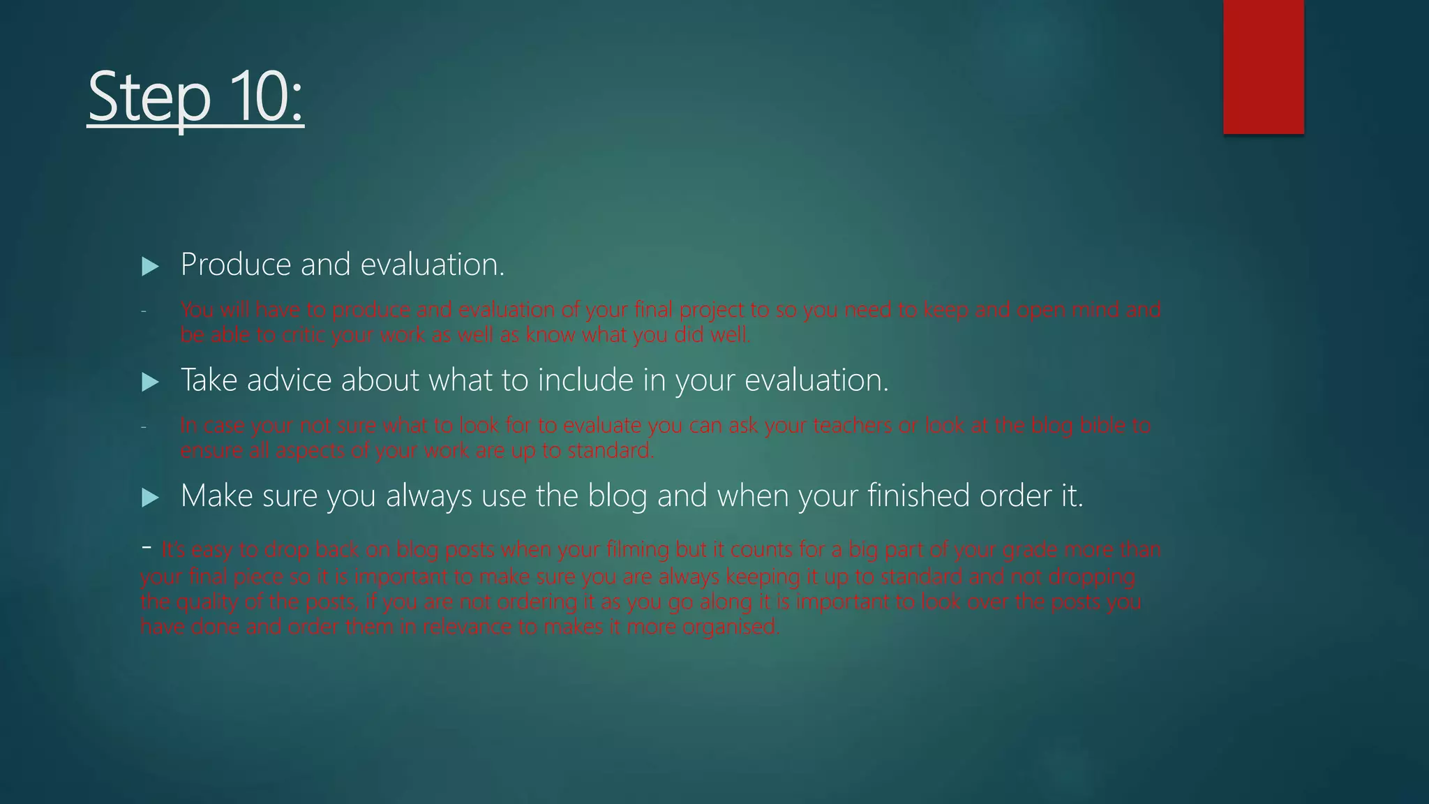 Step 10:
 Produce and evaluation.
- You will have to produce and evaluation of your final project to so you need to keep and open mind and
be able to critic your work as well as know what you did well.
 Take advice about what to include in your evaluation.
- In case your not sure what to look for to evaluate you can ask your teachers or look at the blog bible to
ensure all aspects of your work are up to standard.
 Make sure you always use the blog and when your finished order it.
- It’s easy to drop back on blog posts when your filming but it counts for a big part of your grade more than
your final piece so it is important to make sure you are always keeping it up to standard and not dropping
the quality of the posts, if you are not ordering it as you go along it is important to look over the posts you
have done and order them in relevance to makes it more organised.
 