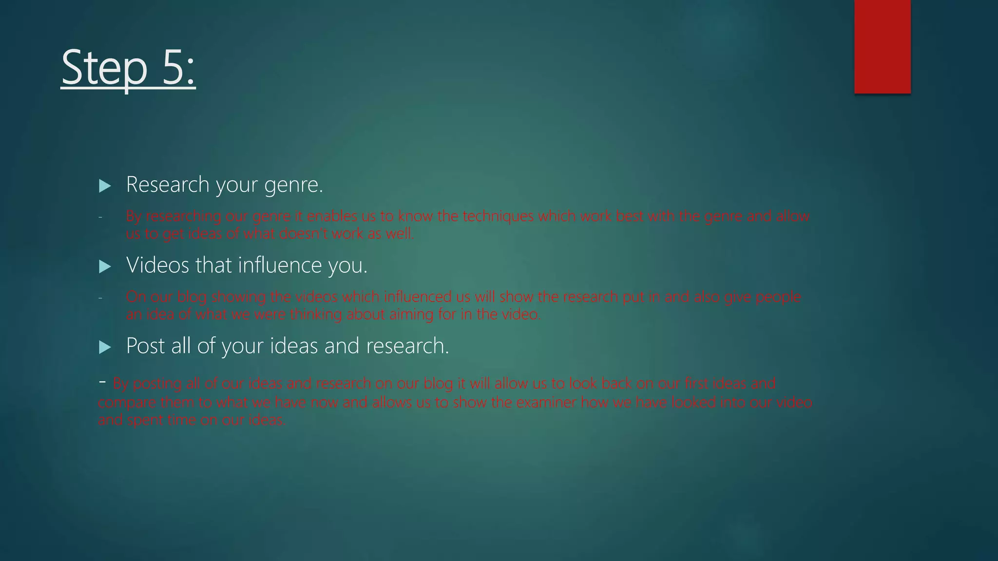 Step 5:
 Research your genre.
- By researching our genre it enables us to know the techniques which work best with the genre and allow
us to get ideas of what doesn’t work as well.
 Videos that influence you.
- On our blog showing the videos which influenced us will show the research put in and also give people
an idea of what we were thinking about aiming for in the video.
 Post all of your ideas and research.
- By posting all of our ideas and research on our blog it will allow us to look back on our first ideas and
compare them to what we have now and allows us to show the examiner how we have looked into our video
and spent time on our ideas.
 