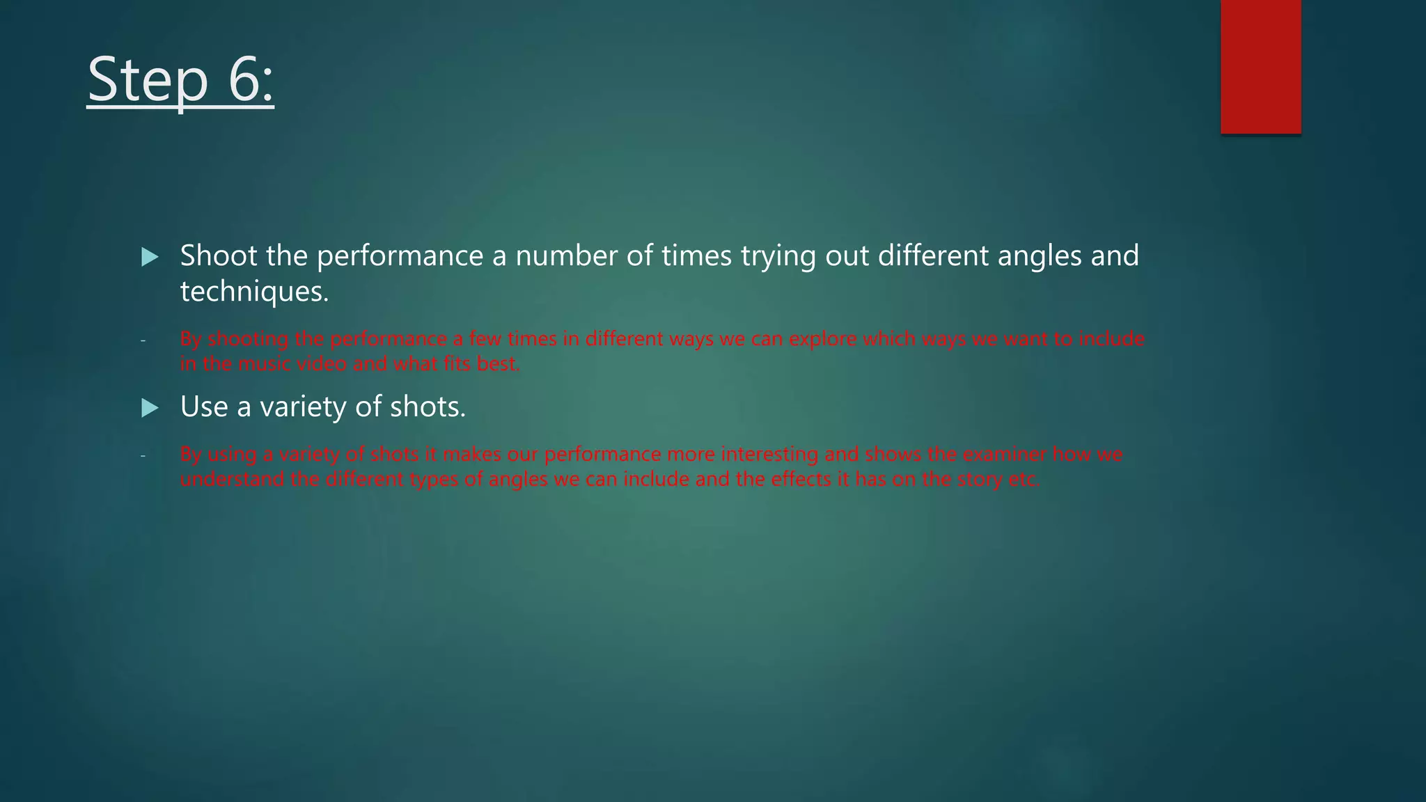 Step 6:
 Shoot the performance a number of times trying out different angles and
techniques.
- By shooting the performance a few times in different ways we can explore which ways we want to include
in the music video and what fits best.
 Use a variety of shots.
- By using a variety of shots it makes our performance more interesting and shows the examiner how we
understand the different types of angles we can include and the effects it has on the story etc.
 