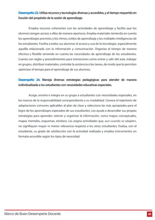 Desempeño 23. Utiliza recursos y tecnologías diversas y accesibles, y el tiempo requerido en
función del propósito de la sesión de aprendizaje.
Emplea recursos coherentes con las actividades de aprendizaje y facilita que los
alumnos tengan acceso a ellos de manera oportuna. Emplea materiales teniendo en cuenta
los aprendizajes previstos y los ritmos, estilos de aprendizaje y las múltiples inteligencias de
los estudiantes. Facilita a todos sus alumnos el acceso y uso de la tecnología, especialmente
aquélla relacionada con la información y comunicación. Organiza el tiempo de manera
efectiva y flexible teniendo en cuenta las necesidades de aprendizaje de los estudiantes.
Cuenta con reglas y procedimientos para transiciones como entrar y salir del aula, trabajar
en grupos, distribuir materiales, controlar la asistencia o las tareas, de modo que le permitan
optimizar el tiempo para el aprendizaje de sus alumnos.
Desempeño 24. Maneja diversas estrategias pedagógicas para atender de manera
individualizada a los estudiantes con necesidades educativas especiales.
Acoge, enseña e integra en su grupo a estudiantes con necesidades especiales, en
los marcos de la responsabilidad correspondiente a su modalidad. Conoce el repertorio de
adaptaciones comunes aplicables al plan de clase y selecciona las más apropiadas para el
logro de los aprendizajes esperados de sus estudiantes. Los ayuda a desarrollar sus propias
estrategias para aprender, retener y organizar la información, como mapas conceptuales,
mapas mentales, esquemas, etcétera. Les asigna actividades que, aun cuando se adapten,
no signifiquen mayor ni menor relevancia respecto a los otros estudiantes. Evalúa, con el
estudiante, su grado de satisfacción con la actividad realizada y emplea instrumentos en
formato accesible según los tipos de necesidad.
35Marco de Buen Desempeño Docente
 