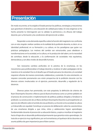 De modo recurrente, se ha exigido al Estado precisar las políticas, estrategias y mecanismos
que garanticen el derecho a una educación de calidad para todos. En esta exigencia se ha
hecho presente la interrogación por la calidad, la pertinencia y la eficacia del trabajo
docente, por su formación y las condiciones del ejercicio de su labor.
Responder a esta demanda específica sobre la función del magisterio nos confronta
con un reto singular: realizar cambios en la realidad de la profesión docente, es decir, en su
identidad profesional, en su formación y su cultura, en los paradigmas que guían sus
prácticas pedagógicas. Los motivos del cambio son estructurales, pues obedecen a
transformaciones en la sociedad, en la cultura, en la producción del saber y en la necesidad
de contribuir, desde la educación, a la conformación de sociedades más equitativas,
democráticas y con altos niveles de desarrollo humano.
Son necesarios cambios profundos en la práctica de la enseñanza, en los
mecanismos para profesionalizar el trabajo docente y revalorar el saber pedagógico de los
maestros en la sociedad. Ése es el desafío que el Estado peruano, los docentes y la sociedad
requieren afrontar de manera concertada, colaborativa y sostenida. En esta orientación, se
requiere concordar previamente una visión prospectiva de la profesión docente con los
diversos actores involucrados en el ejercicio, promoción, desarrollo y regulación de la
docencia.
Diversos países han promovido, con este propósito, la definición de criterios de
Buen Desempeño Docente o Marcos para la Buena Enseñanza como un primer peldaño en
el proceso de construcción e implementación de políticas públicas dirigidas a fortalecer la
profesión. La construcción de un Marco de Buen Desempeño Docente es principalmente un
ejercicio de reflexión sobre el sentido de esta profesión y su función en la sociedad, la cultura
y el desarrollo con equidad. Constituye un proceso de deliberación sobre las características
de una enseñanza dirigida a que niñas, niños y adolescentes logren aprendizajes
fundamentales durante el proceso de su educación básica, y aspira a movilizar al magisterio
hacia el logro de un desarrollo profesional permanente que garantice estos aprendizajes. Se
trata de un ejercicio muy significativo, por ser la enseñanza y el quehacer de los docentes un
asunto público de gran importancia para el bien común.
Presentación
3Presentación
 