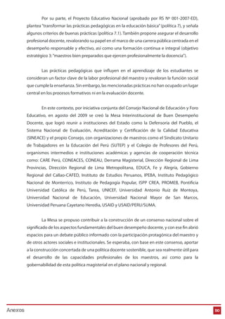 50
Por su parte, el Proyecto Educativo Nacional (aprobado por RS Nº 001-2007-ED),
plantea“transformar las prácticas pedagógicas en la educación básica” (política 7), y señala
algunos criterios de buenas prácticas (política 7.1). También propone asegurar el desarrollo
profesional docente, revalorando su papel en el marco de una carrera pública centrada en el
desempeño responsable y efectivo, así como una formación continua e integral (objetivo
estratégico 3:“maestros bien preparados que ejercen profesionalmente la docencia”).
Las prácticas pedagógicas que influyen en el aprendizaje de los estudiantes se
consideran un factor clave de la labor profesional del maestro y revaloran la función social
que cumple la enseñanza. Sin embargo, las mencionadas prácticas no han ocupado un lugar
central en los procesos formativos ni en la evaluación docente.
En este contexto, por iniciativa conjunta del Consejo Nacional de Educación y Foro
Educativo, en agosto del 2009 se creó la Mesa Interinstitucional de Buen Desempeño
Docente, que logró reunir a instituciones del Estado como la Defensoría del Pueblo, el
Sistema Nacional de Evaluación, Acreditación y Certificación de la Calidad Educativa
(SINEACE) y el propio Consejo, con organizaciones de maestros como el Sindicato Unitario
de Trabajadores en la Educación del Perú (SUTEP) y el Colegio de Profesores del Perú,
organismos intermedios e instituciones académicas y agencias de cooperación técnica
como: CARE Perú, CONEACES, CONEAU, Derrama Magisterial, Dirección Regional de Lima
Provincias, Dirección Regional de Lima Metropolitana, EDUCA, Fe y Alegría, Gobierno
Regional del Callao-CAFED, Instituto de Estudios Peruanos, IPEBA, Instituto Pedagógico
Nacional de Monterrico, Instituto de Pedagogía Popular, ISPP CREA, PROMEB, Pontificia
Universidad Católica de Perú, Tarea, UNICEF, Universidad Antonio Ruiz de Montoya,
Universidad Nacional de Educación, Universidad Nacional Mayor de San Marcos,
Universidad Peruana Cayetano Heredia, USAID y USAID/PERU/SUMA.
La Mesa se propuso contribuir a la construcción de un consenso nacional sobre el
significado de los aspectos fundamentales del buen desempeño docente, y con ese fin abrió
espacios para un debate público informado con la participación protagónica del maestro y
de otros actores sociales e institucionales. Se esperaba, con base en este consenso, aportar
a la construcción concertada de una política docente sostenible, que sea realmente útil para
el desarrollo de las capacidades profesionales de los maestros, así como para la
gobernabilidad de esta política magisterial en el plano nacional y regional.
Anexos
 