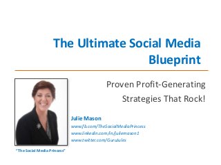 The Ultimate Social Media
Blueprint
Proven Profit-Generating
Strategies That Rock!
Julie Mason
www.fb.com/TheSocialMediaPrincess
www.linkedin.com/in/juliemason1
www.twitter.com/GuruJules
“The Social Media Princess”

 