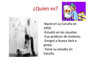¿Quien es?
-Nació en La Coruña en
1959.
-Estudió en los Jesuitas.
-Fue profesor de instituto.
-Emigró a Nueva York a
pintar.
-Tiene su estudio en
Coruña.