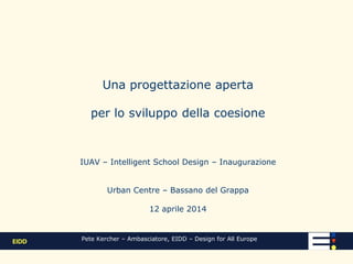 Una progettazione aperta
per lo sviluppo della coesione
IUAV – Intelligent School Design – Inaugurazione
Urban Center – Bassano del Grappa
12 aprile 2014
Pete Kercher – Ambasciatore, EIDD – Design for All Europe
 