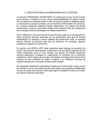 11
V. OBJETIVOS PARA LAS DIMENSIONES DE LA GESTIÓN
La escuela “FRANCISCO JAVIER MINA” es unitaria por lo que me tocó fungir
como director y maestro a la vez, asumí responsabilidades en ambos rubros.
Por una parte fue necesario tener un plan de acción basado en objetivos claros
e instrucciones precisas acordes a la comunidad donde presté mis servicios.
En muchas ocasiones organicé trabajo colaborativo con padres de familia
involucrando a toda la comunidad escolar para mejorar tanto las condiciones
de la escuela como las estrategias de trabajo colaborativo.
Hacer reflexionar a los alumnos del rol que les toca jugar en su preparación es
tarea constante hacerlos partícipes de su preparación para que se formen
autodidactas sin esperar a que el maestro les proporcione todo, el contexto
escolar dificultó al principio este tipo de dinámica, sin embargo, algunos
pequeños sí lograron su autonomía.
En cuanto a los CEPS y APF, cada organismo logró trabajar de acuerdo a la
función que les tocó desempeñar, puedo decir que se lograron algunas de las
metas propuestas para el ciclo escolar, los padres de familia estuvieron
siempre dispuestos a trabajar en colaboración en beneficio de la institución
académica y de la mejora de sus hijos. Se trabajó en limpieza del entorno de la
escuela, se hizo campaña de salud e higiene y se realizaron compras de
material escolar para favorecer el desempeño escolar.
Es importante replantear y considerar el papel que le toca hacer a cada uno de
los miembros de la comunidad escolar para lograr los propósitos establecidos
al inicio de cada ciclo escolar o bien para lograr consolidar la misión y la visión
de nuestra institución educativa.
 