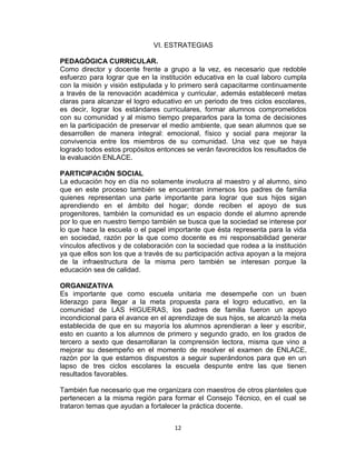 12
VI. ESTRATEGIAS
PEDAGÓGICA CURRICULAR.
Como director y docente frente a grupo a la vez, es necesario que redoble
esfuerzo para lograr que en la institución educativa en la cual laboro cumpla
con la misión y visión estipulada y lo primero será capacitarme continuamente
a través de la renovación académica y curricular, además estableceré metas
claras para alcanzar el logro educativo en un periodo de tres ciclos escolares,
es decir, lograr los estándares curriculares, formar alumnos comprometidos
con su comunidad y al mismo tiempo prepararlos para la toma de decisiones
en la participación de preservar el medio ambiente, que sean alumnos que se
desarrollen de manera integral: emocional, físico y social para mejorar la
convivencia entre los miembros de su comunidad. Una vez que se haya
logrado todos estos propósitos entonces se verán favorecidos los resultados de
la evaluación ENLACE.
PARTICIPACIÓN SOCIAL
La educación hoy en día no solamente involucra al maestro y al alumno, sino
que en este proceso también se encuentran inmersos los padres de familia
quienes representan una parte importante para lograr que sus hijos sigan
aprendiendo en el ámbito del hogar; donde reciben el apoyo de sus
progenitores, también la comunidad es un espacio donde el alumno aprende
por lo que en nuestro tiempo también se busca que la sociedad se interese por
lo que hace la escuela o el papel importante que ésta representa para la vida
en sociedad, razón por la que como docente es mi responsabilidad generar
vínculos afectivos y de colaboración con la sociedad que rodea a la institución
ya que ellos son los que a través de su participación activa apoyan a la mejora
de la infraestructura de la misma pero también se interesan porque la
educación sea de calidad.
ORGANIZATIVA
Es importante que como escuela unitaria me desempeñe con un buen
liderazgo para llegar a la meta propuesta para el logro educativo, en la
comunidad de LAS HIGUERAS, los padres de familia fueron un apoyo
incondicional para el avance en el aprendizaje de sus hijos, se alcanzó la meta
establecida de que en su mayoría los alumnos aprendieran a leer y escribir,
esto en cuanto a los alumnos de primero y segundo grado, en los grados de
tercero a sexto que desarrollaran la comprensión lectora, misma que vino a
mejorar su desempeño en el momento de resolver el examen de ENLACE,
razón por la que estamos dispuestos a seguir superándonos para que en un
lapso de tres ciclos escolares la escuela despunte entre las que tienen
resultados favorables.
También fue necesario que me organizara con maestros de otros planteles que
pertenecen a la misma región para formar el Consejo Técnico, en el cual se
trataron temas que ayudan a fortalecer la práctica docente.
 