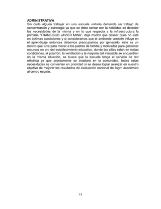 13
ADMINISTRATIVA
Sin duda alguna trabajar en una escuela unitaria demanda un trabajo de
concentración y estrategia ya que se debe contar con la habilidad de detectar
las necesidades de la misma y en lo que respecta a la infraestructura la
primaria “FRANCISCO JAVIER MINA”, deja mucho que desear pues no está
en óptimas condiciones y si consideramos que el ambiente también influye en
el aprendizaje entonces debemos preocuparnos por generarlo, este es un
motivo que tuve para mover a los padres de familia y motivarlos para gestionar
recursos en pro del establecimiento educativo, donde las sillas están en malas
condiciones, el pizarrón, la ventilación y la mayoría del inmueble se encuentran
en la misma situación, se busca que la escuela tenga el servicio de red
eléctrica ya que prontamente se instalará en la comunidad, todas estas
necesidades se convierten en prioridad si se desea lograr avanzar en nuestro
objetivo de mejorar los resultados de evaluación nacional del logro académico
al centro escolar.
 
