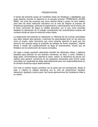 3
PRESENTACIÓN
A través del presente pongo de manifiesto todas las fortalezas y debilidades que
pude detectar durante mi estancia en la escuela primaria “FRANCISCO JAVIER
MINA”, así como las acciones que como director frente a grupo me tocó realizar
para bien de dicha institución educativa con la mira de mejorar el proceso de
enseñanza-aprendizaje, optimizar la organización y administración de la misma con
la firme convicción de lograr la calidad educativa, por lo que como prioridad
establecí la planeación de mi trabajo considerando las características propias del
contexto donde se ubica la institución antes citada.
La elaboración del presente es solamente un referente de las muchas actividades
que debo realizar para generar y estimular los aprendizajes tanto en los alumnos
como el propio, cabe mencionar que como docente aprendo al igual que mis
alumnos con quienes tengo el propósito de trabajar de forma mayéutica, método
donde a través del cuestionamiento se llega al razonamiento, mismo que se
fortalece con la construcción de nuevos conceptos.
Sin lugar a dudas quedarán plasmadas también las diferentes metas y objetivos
trazados para alcanzar en sus diversos momentos, es decir, a corto, mediano y
largo plazo. Encontraremos además la visión, misión, la relevancia de educar con
valores para generar conciencia en los pequeños educandos para formar seres
racionales con capacidad de elegir adecuadamente para vivir responsablemente en
el contexto donde les toque desenvolverse.
Con todo lo anterior espero contribuir con la parte que me corresponde, desde el
aula, a mejorar la calidad educativa con la mira de proporcionar equidad,
relevancia, igualdad y justicia para las futuras generaciones de ciudadanos útiles a
su nación.
 