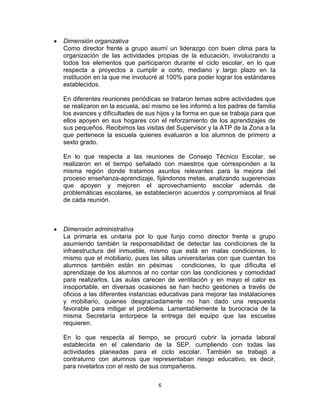 6
Dimensión organizativa
Como director frente a grupo asumí un liderazgo con buen clima para la
organización de las actividades propias de la educación, involucrando a
todos los elementos que participaron durante el ciclo escolar, en lo que
respecta a proyectos a cumplir a corto, mediano y largo plazo en la
institución en la que me involucré al 100% para poder lograr los estándares
establecidos.
En diferentes reuniones periódicas se trataron temas sobre actividades que
se realizaron en la escuela, así mismo se les informó a los padres de familia
los avances y dificultades de sus hijos y la forma en que se trabaja para que
ellos apoyen en sus hogares con el reforzamiento de los aprendizajes de
sus pequeños. Recibimos las visitas del Supervisor y la ATP de la Zona a la
que pertenece la escuela quienes evaluaron a los alumnos de primero a
sexto grado.
En lo que respecta a las reuniones de Consejo Técnico Escolar, se
realizaron en el tiempo señalado con maestros que corresponden a la
misma región donde tratamos asuntos relevantes para la mejora del
proceso enseñanza-aprendizaje, fijándonos metas, analizando sugerencias
que apoyen y mejoren el aprovechamiento escolar además de
problemáticas escolares, se establecieron acuerdos y compromisos al final
de cada reunión.
Dimensión administrativa
La primaria es unitaria por lo que funjo como director frente a grupo
asumiendo también la responsabilidad de detectar las condiciones de la
infraestructura del inmueble, mismo que está en malas condiciones, lo
mismo que el mobiliario, pues las sillas universitarias con que cuentan los
alumnos también están en pésimas condiciones, lo que dificulta el
aprendizaje de los alumnos al no contar con las condiciones y comodidad
para realizarlos. Las aulas carecen de ventilación y en mayo el calor es
insoportable, en diversas ocasiones se han hecho gestiones a través de
oficios a las diferentes instancias educativas para mejorar las instalaciones
y mobiliario, quienes desgraciadamente no han dado una respuesta
favorable para mitigar el problema. Lamentablemente la burocracia de la
misma Secretaría entorpece la entrega del equipo que las escuelas
requieren.
En lo que respecta al tiempo, se procuró cubrir la jornada laboral
establecida en el calendario de la SEP, cumpliendo con todas las
actividades planeadas para el ciclo escolar. También se trabajó a
contraturno con alumnos que representaban riesgo educativo, es decir,
para nivelarlos con el resto de sus compañeros.
 