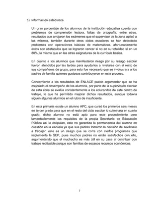 7
b) Información estadística.
Un gran porcentaje de los alumnos de la institución educativa cuenta con
problemas de comprensión lectora, faltas de ortografía, entre otras,
resultados que arrojaron los exámenes que el supervisor de la zona aplicó a
los mismos, también durante otros ciclos escolares se han detectado
problemas con operaciones básicas de matemáticas, afortunadamente
estos son obstáculos que se lograron vencer si no en su totalidad sí en un
80%, lo mismo que en las otras asignaturas de la currícula básica.
En cuanto a los alumnos que manifestaron riesgo por su rezago escolar
fueron atendidos por las tardes para ayudarlos a nivelarse con el resto de
sus compañeros de grupo, para esto fue necesario que se involucrara a los
padres de familia quienes gustosos contribuyeron en este proceso.
Concerniente a los resultados de ENLACE puedo argumentar que se ha
mejorado el desempeño de los alumnos, por parte de la supervisión escolar
de esta zona se evalúa constantemente a los educandos de este centro de
trabajo, lo que ha permitido mejorar dichos resultados, aunque todavía
siguen algunos alumnos en el rubro de insuficiente.
En esta primaria existe un alumno APC, que cursó los primeros seis meses
en tercer grado para que en el resto del ciclo escolar lo culminara en cuarto
grado, dicho alumno no está apto para este procedimiento pero
lamentablemente los requisitos de la propia Secretaría de Educación
Pública así lo estipulan, esto no garantiza la permanencia del alumno en
cuestión en la escuela ya que sus padres tomaron la decisión de llevárselo
a trabajar, este es un riesgo que se corre con ciertos programas que
implementa la SEP, pues muchos padres no están satisfechos con ello,
argumentando que el muchacho es más útil en su casa al contribuir con
trabajo redituable porque son familias de escasos recursos económicos.
 