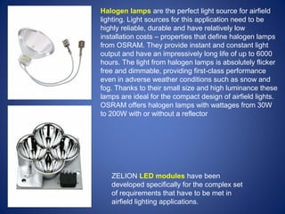 Halogen lamps are the perfect light source for airfield 
lighting. Light sources for this application need to be 
highly reliable, durable and have relatively low 
installation costs – properties that define halogen lamps 
from OSRAM. They provide instant and constant light 
output and have an impressively long life of up to 6000 
hours. The light from halogen lamps is absolutely flicker 
free and dimmable, providing first-class performance 
even in adverse weather conditions such as snow and 
fog. Thanks to their small size and high luminance these 
lamps are ideal for the compact design of airfield lights. 
OSRAM offers halogen lamps with wattages from 30W 
to 200W with or without a reflector 
ZELION LED modules have been 
developed specifically for the complex set 
of requirements that have to be met in 
airfield lighting applications. 
 