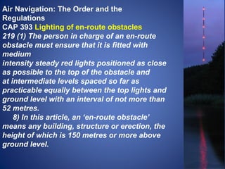 Air Navigation: The Order and the 
Regulations 
CAP 393 Lighting of en-route obstacles 
219 (1) The person in charge of an en-route 
obstacle must ensure that it is fitted with 
medium 
intensity steady red lights positioned as close 
as possible to the top of the obstacle and 
at intermediate levels spaced so far as 
practicable equally between the top lights and 
ground level with an interval of not more than 
52 metres. 
8) In this article, an ‘en-route obstacle’ 
means any building, structure or erection, the 
height of which is 150 metres or more above 
ground level. 
 