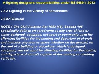 A lighting designers responsibilities under BS 5489-1:2013 
7.8.2 Lighting in the vicinity of aerodromes 
7.8.2.1 General 
NOTE 1 The Civil Aviation Act 1982 [45], Section 105 
specifically defines an aerodrome as any area of land or 
water designed, equipped, set apart or commonly used for 
affording facilities for the landing and departure of aircraft 
and includes any area or space, whether on the ground, on 
the roof of a building or elsewhere, which is designed, 
equipped, and set apart for affording facilities for the landing 
and departure of aircraft capable of descending or climbing 
vertically. 
 
